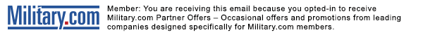 Military.com Member: You are receiving this email because you opted-in to receive Military.com Partner Offer -- Occasional offer and promotions form leading companies designed specifically for Military.com members.